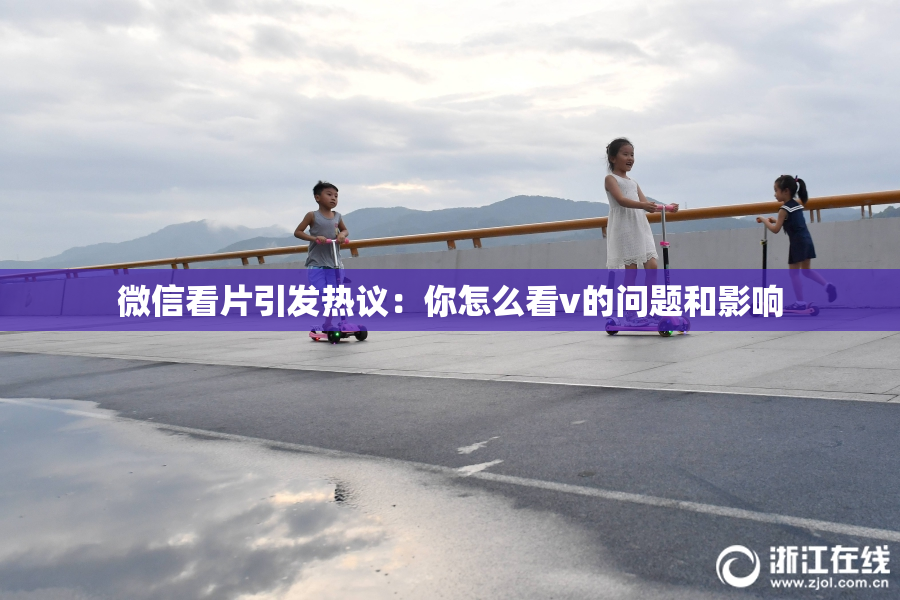 微信看片引发热议：你怎么看v的问题和影响