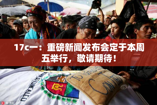 17c一：重磅新闻发布会定于本周五举行，敬请期待！