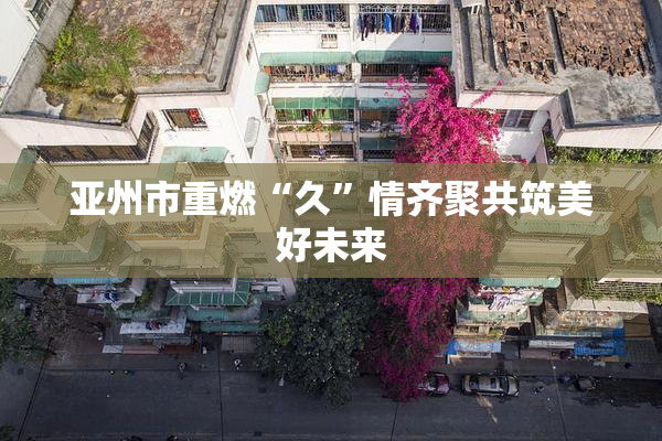 亚州市重燃“久”情齐聚共筑美好未来