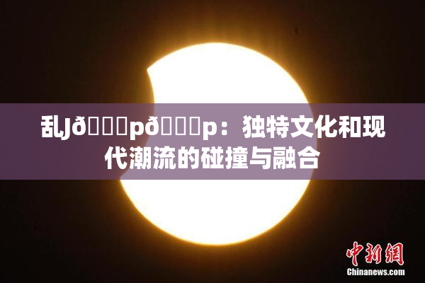 乱J🈚p🈚p：独特文化和现代潮流的碰撞与融合