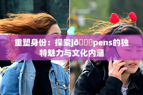 重塑身份：探索j🈚pens的独特魅力与文化内涵