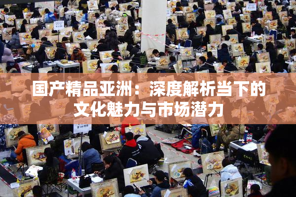 国产精品亚洲：深度解析当下的文化魅力与市场潜力
