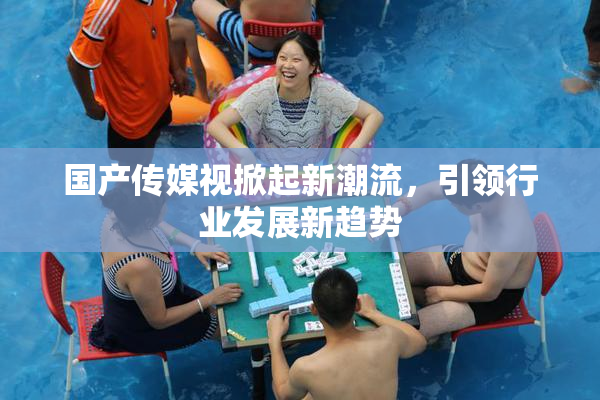 国产传媒视掀起新潮流，引领行业发展新趋势