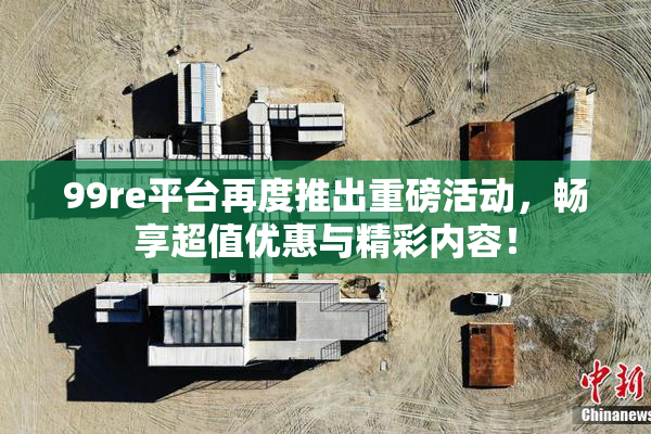 99re平台再度推出重磅活动，畅享超值优惠与精彩内容！