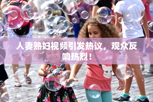 人妻熟妇视频引发热议，观众反响热烈！