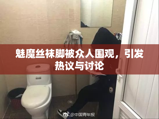 魅魔丝袜脚被众人围观，引发热议与讨论