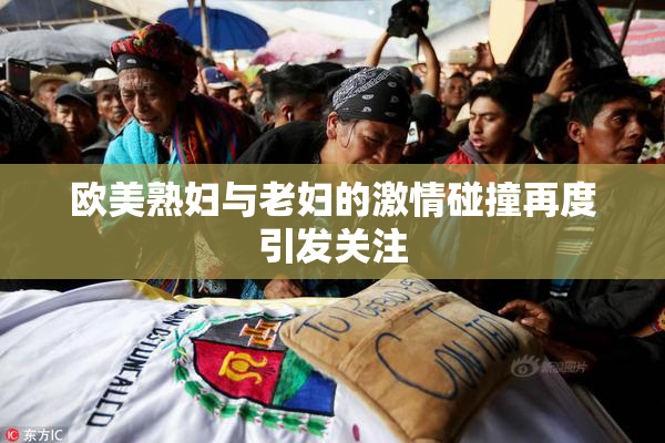 欧美熟妇与老妇的激情碰撞再度引发关注