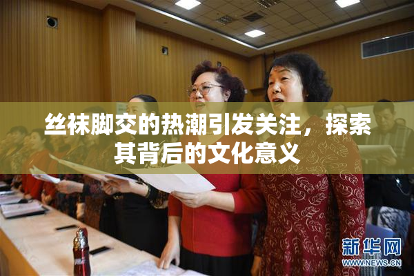 丝袜脚交的热潮引发关注，探索其背后的文化意义