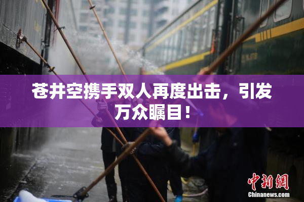 苍井空携手双人再度出击，引发万众瞩目！