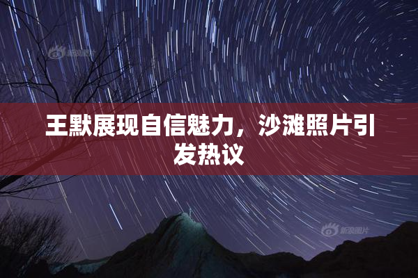王默展现自信魅力，沙滩照片引发热议