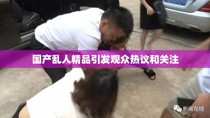 国产乱人精品引发观众热议和关注