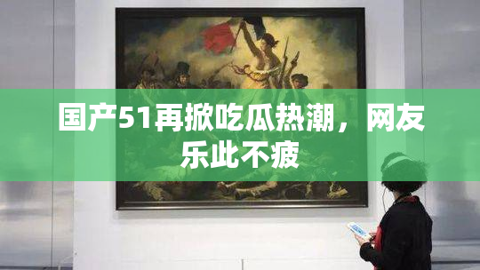国产51再掀吃瓜热潮，网友乐此不疲