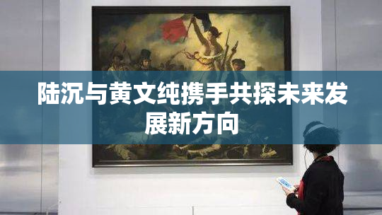 陆沉与黄文纯携手共探未来发展新方向
