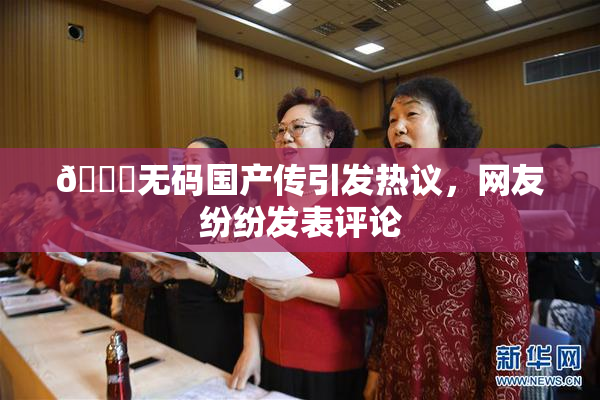 🔞无码国产传引发热议，网友纷纷发表评论