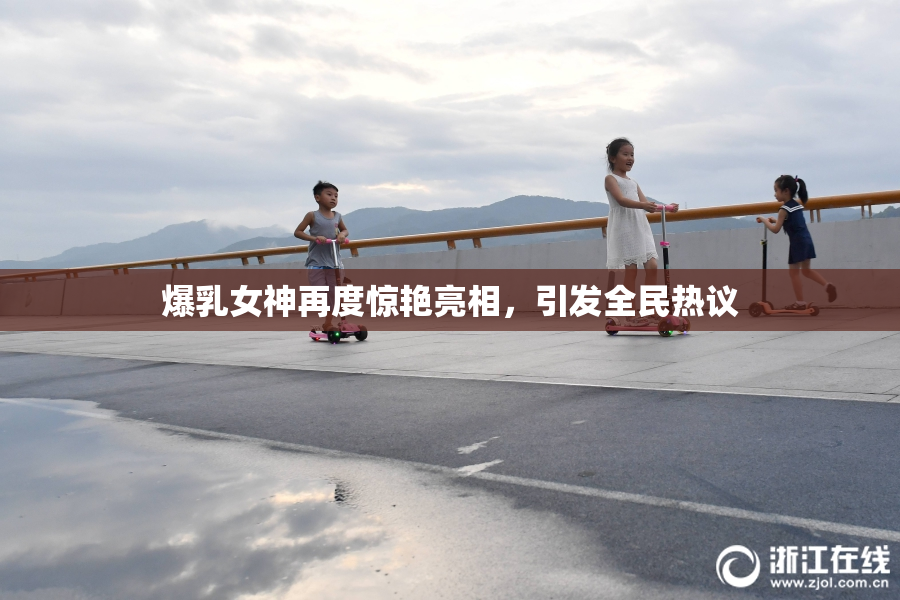 爆乳女神再度惊艳亮相，引发全民热议
