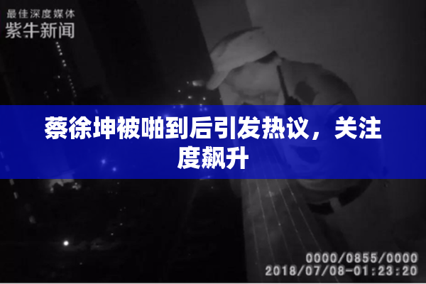蔡徐坤被啪到后引发热议，关注度飙升