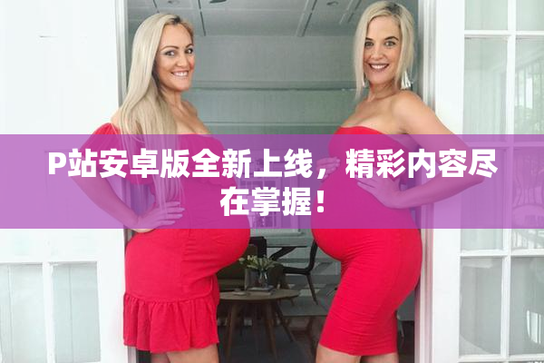 P站安卓版全新上线，精彩内容尽在掌握！