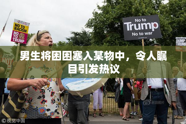 男生将困困塞入某物中，令人瞩目引发热议