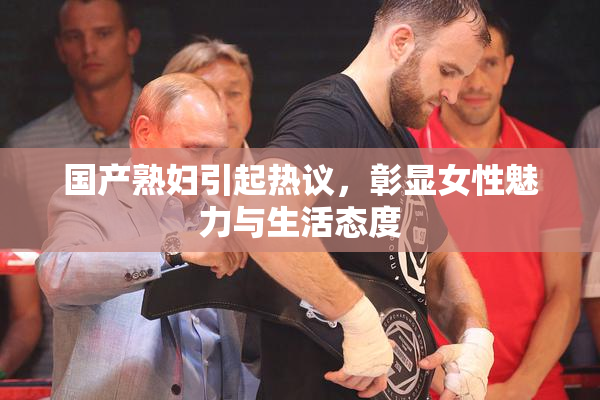 国产熟妇引起热议，彰显女性魅力与生活态度
