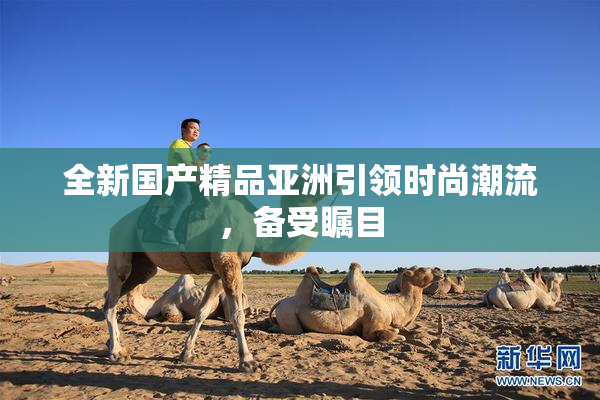 全新国产精品亚洲引领时尚潮流，备受瞩目