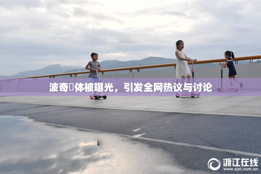 波奇祼体被曝光，引发全网热议与讨论