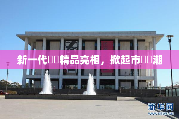 新一代國產精品亮相，掀起市場熱潮
