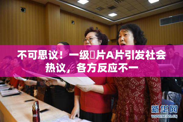 不可思议！一级婬片A片引发社会热议，各方反应不一