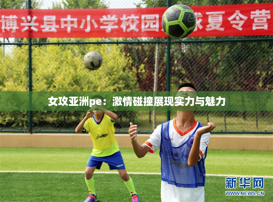 女攻亚洲pe：激情碰撞展现实力与魅力