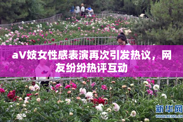 aV妓女性感表演再次引发热议，网友纷纷热评互动