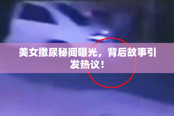 美女撒尿秘闻曝光，背后故事引发热议！