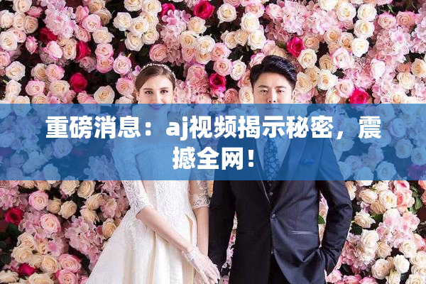 重磅消息：aj视频揭示秘密，震撼全网！