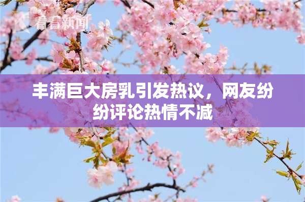 丰满巨大房乳引发热议，网友纷纷评论热情不减