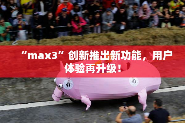 “max3”创新推出新功能，用户体验再升级！