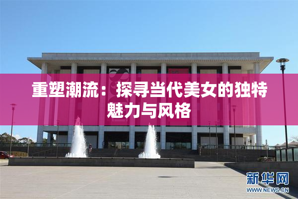 重塑潮流：探寻当代美女的独特魅力与风格