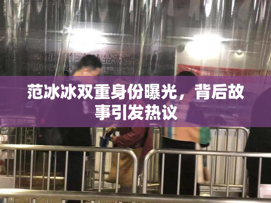 范冰冰双重身份曝光，背后故事引发热议