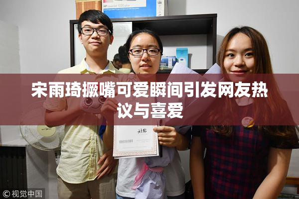 宋雨琦撅嘴可爱瞬间引发网友热议与喜爱