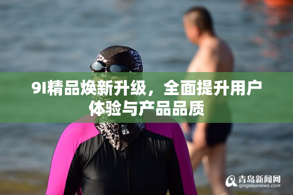 9I精品焕新升级，全面提升用户体验与产品品质