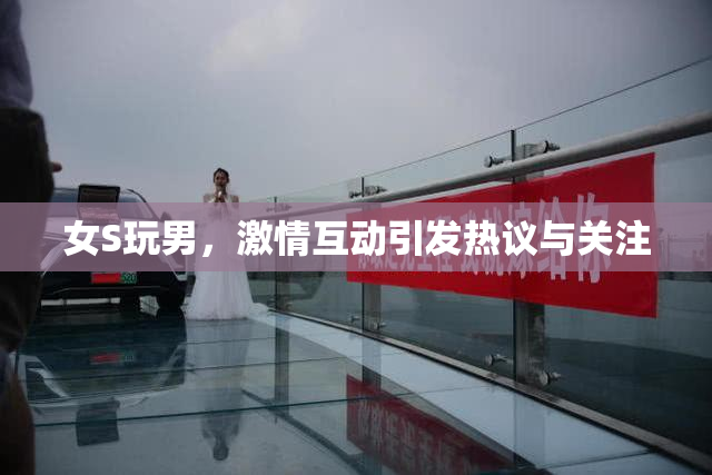 女S玩男，激情互动引发热议与关注