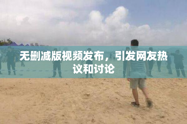 无删减版视频发布，引发网友热议和讨论