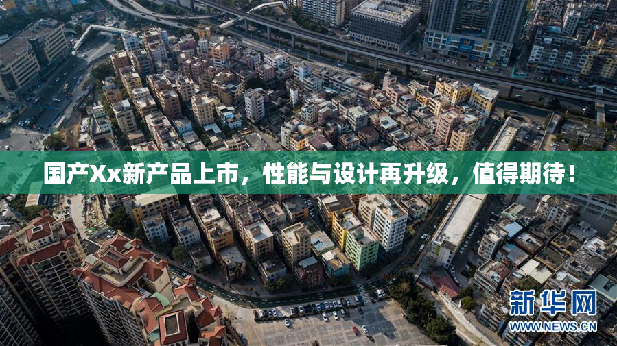 国产Xx新产品上市，性能与设计再升级，值得期待！