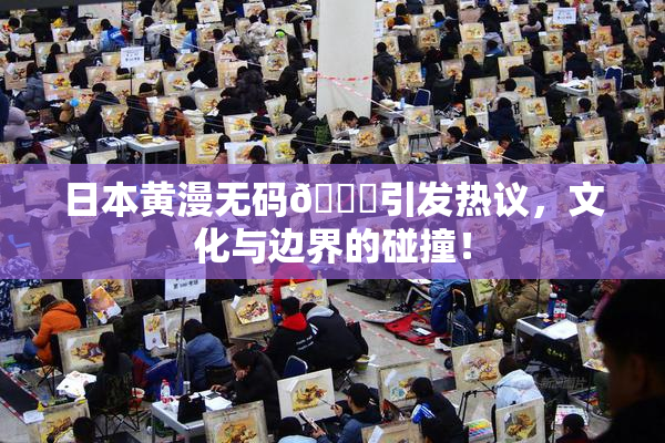 日本黄漫无码🔞引发热议，文化与边界的碰撞！