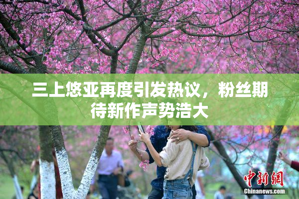 三上悠亚再度引发热议，粉丝期待新作声势浩大