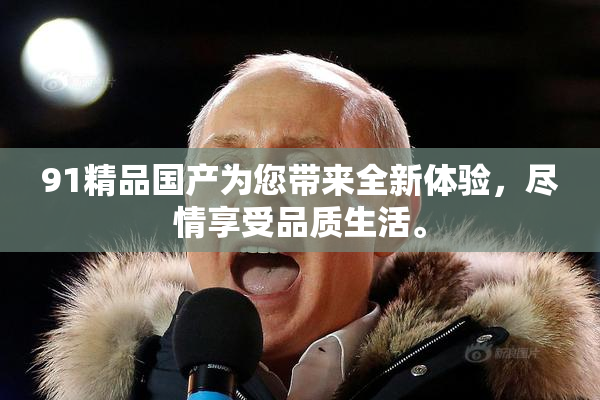 91精品国产为您带来全新体验，尽情享受品质生活。