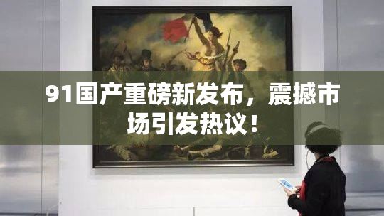 91国产重磅新发布，震撼市场引发热议！