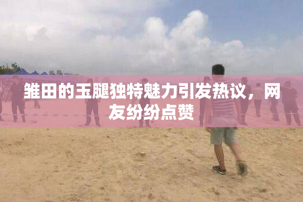 雏田的玉腿独特魅力引发热议，网友纷纷点赞
