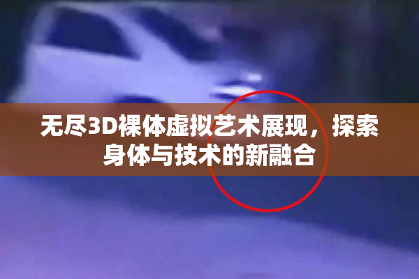 无尽3D裸体虚拟艺术展现，探索身体与技术的新融合