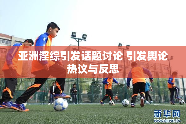 亚洲淫综引发话题讨论 引发舆论热议与反思