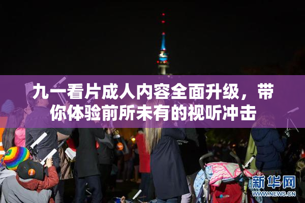 九一看片成人内容全面升级，带你体验前所未有的视听冲击