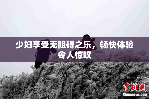 少妇享受无阻碍之乐，畅快体验令人惊叹