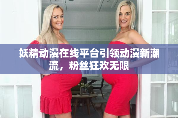 妖精动漫在线平台引领动漫新潮流，粉丝狂欢无限